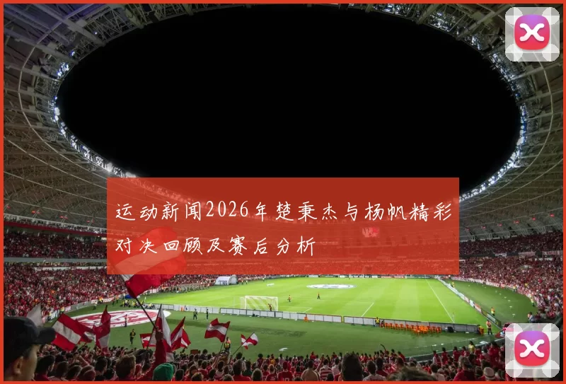 运动新闻2026年楚秉杰与杨帆精彩对决回顾及赛后分析