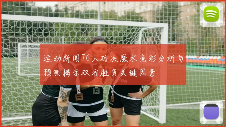 运动新闻76人对决魔术竞彩分析与预测揭示双方胜负关键因素