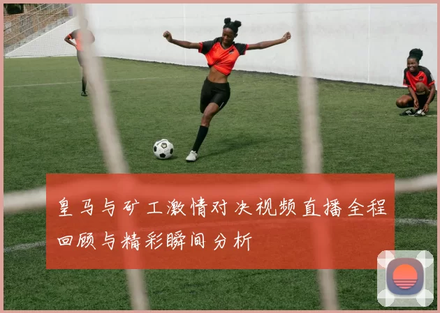 皇马与矿工激情对决视频直播全程回顾与精彩瞬间分析