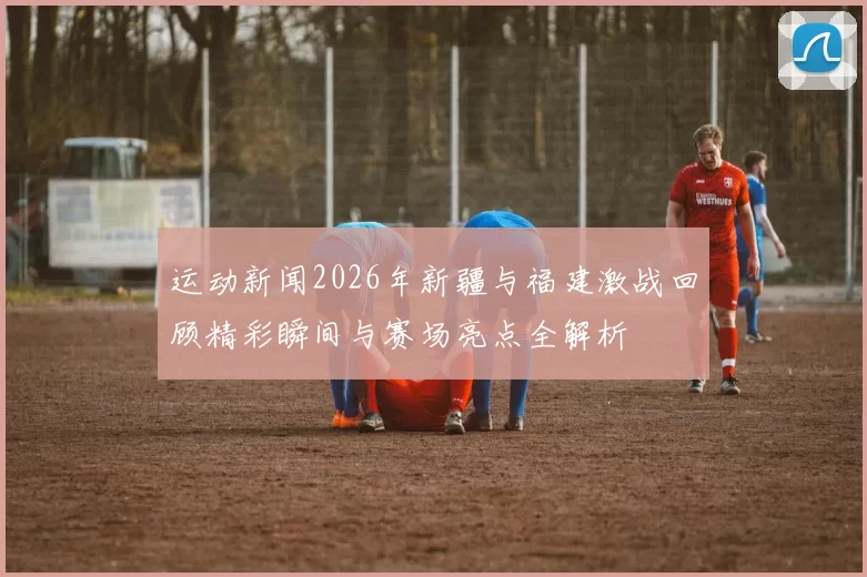 运动新闻2026年新疆与福建激战回顾精彩瞬间与赛场亮点全解析